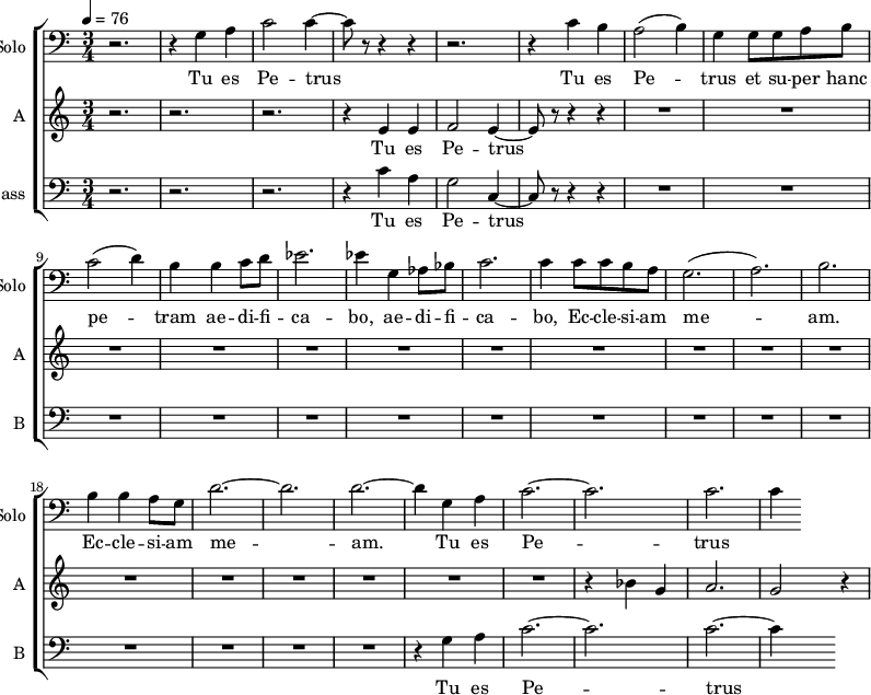 <<
\new ChoirStaff
<<
\new Staff \with {
midiInstrument = "cello"
shortInstrumentName = #"Solo "
instrumentName = #"Solo "
} {
\clef bass \relative c' {
\time 3/4 \key c \major \tempo 4 = 76
r2. r4 g a
c2 c4~
c8 r8 r4 r4
r2.
r4 c b
a2 (b4)
g4 g8 g8 a b
c2 (d4)
b4 b4 c8 d8
ees2.
ees4 g, aes8 bes
c2.
c4 c8 c b a
g2. (a2.) b2.
b4 b a8 g8
d'2.~ d2. d2.~
d4 g, a
c2.~ c2.
c2. c4
} }
\addlyrics {
Tu es Pe -- trus
Tu es Pe -- trus et su -- per hanc pe -- tram ae -- di -- fi -- ca -- bo,
ae -- di -- fi -- ca -- bo, Ec -- cle -- si -- am me -- am.
Ec -- cle -- si -- am me -- am.
Tu es Pe -- trus
}
\new Staff \with {
midiInstrument = "choir aahs"
instrumentName = #"A "
shortInstrumentName = #"A "
} {
\relative c' {
\time 3/4 \key c \major \tempo 4 = 76
r2. r2. r2.
r4 e4 e4
f2 e4~
e8 r8 r4 r4
R2.*17
r4 bes' g a2. g2 r4
} }
\addlyrics {
Tu es Pe -- trus
}
\new Staff \with {
midiInstrument = "choir aahs"
shortInstrumentName = #"B "
instrumentName = #"Bass "
} {
\clef bass \relative c' {
\time 3/4 \key c \major \tempo 4 = 76
r2. r2. r2.
r4 c4 a g2 c,4~
c8 r8 r4 r4
R2.*15
r4 g' a
c2.~ c2.
c2.~ c4
} }
\addlyrics {
Tu es Pe -- trus
Tu es Pe -- trus
}
>>
>>