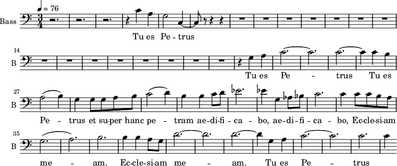 \new Staff \with {
midiInstrument = "choir aahs"
shortInstrumentName = #"B "
instrumentName = #"Bass "
} {
\clef bass \relative c' {
\time 3/4 \key c \major \tempo 4 = 76
r2. r2. r2.
r4 c4 a g2 c,4~
c8 r8 r4 r4
R2.*15
r4 g' a
c2.~ c2.
c2.~ c4
c b
a2 (b4)
g4 g8 g8 a b
c2 (d4)
b4 b4 c8 d8
ees2.
ees4 g, aes8 bes
c2.
c4 c8 c b a
g2. (a2.) b2.
b4 b a8 g8
d'2.~ d2. d2.~
d4 g, a
c2.~ c2.
c2. c4
} }
\addlyrics {
Tu es Pe -- trus
Tu es Pe -- trus
Tu es Pe -- trus et su -- per hanc pe -- tram ae -- di -- fi -- ca -- bo,
ae -- di -- fi -- ca -- bo, Ec -- cle -- si -- am me -- am.
Ec -- cle -- si -- am me -- am.
Tu es Pe -- trus
}