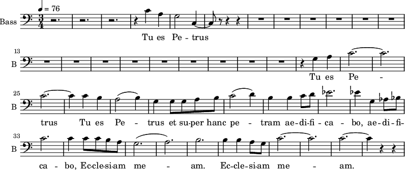 \new Staff \with {
midiInstrument = "choir aahs"
shortInstrumentName = #"B "
instrumentName = #"Bass "
} {
\clef bass \relative c' {
\time 3/4 \key c \major \tempo 4 = 76
r2. r2. r2.
r4 c4 a g2 c,4~
c8 r8 r4 r4
R2.*15
r4 g' a
c2.~ c2.
c2.~ c4
c b
a2 (b4)
g4 g8 g8 a b
c2 (d4)
b4 b4 c8 d8
ees2.
ees4 g, aes8 bes
c2.
c4 c8 c b a
g2. (a2.) b2.
b4 b a8 g8
c2.~ c2. c2.~
c4 r r
} }
\addlyrics {
Tu es Pe -- trus
Tu es Pe -- trus
Tu es Pe -- trus et su -- per hanc pe -- tram ae -- di -- fi -- ca -- bo,
ae -- di -- fi -- ca -- bo, Ec -- cle -- si -- am me -- am.
Ec -- cle -- si -- am me -- am.
Tu es Pe -- trus
}