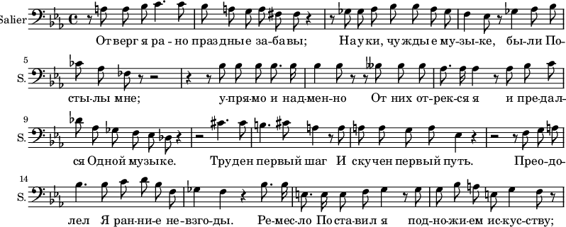 

\new Staff \with {
  midiInstrument = "voice oohs"
  shortInstrumentName = #"S."
  instrumentName = #"Salier"
  } 

 {
     
        \relative c {
 \key c \minor
          \clef "bass"
          \time 4/4
          \autoBeamOff
          r8 a'8 a8 bes c4. c8 | bes a g  a fis fis r4 |
          r8 ges8 ges aes bes bes aes ges | f4 ees8 r8 ges4 aes8 bes | ces aes fes r8 r2 |
          r4 r8 bes8 bes bes bes8. bes16 bes4 bes 8 r8 r8 beses8 beses beses |
          aes8. aes16 aes4 r8 aes8 bes c | des aes ges f ees des r4 | r2 cis'4. cis8 |
          b4. cis8 a4 r8 a8 | a8 a g a ees4 r4 | r2 r8 f8 g a |
          bes4. bes8 c d bes f8  | ges4 f4 r4 bes8. bes16 |
          e,8. e16 e8 f8 g4 r8 g8 | g bes a e g4 f8 r8
                    }
}

 \addlyrics {
         От -- верг я ра -- но праз -- дны -- е за -- ба -- вы;
          На -- у -- ки, чу -- жды  -- е му -- зы -- ке, бы -- ли
          По -- сты -- лы мне; у -- пря -- мо и над -- мен -- но
          От них от -- рек -- ся я и пре -- дал -- ся
          Од -- ной му -- зы -- ке. Тру -- ден пе -- рвый шаг
          И ску -- чен перв -- ый путь. Пре -- о -- до -- лел 
          Я ран -- ни -- е не -- взго -- ды. Ре -- мес -- ло
          По -- ста -- вил я под -- но -- жи -- ем ис -- кус -- ству;
}
