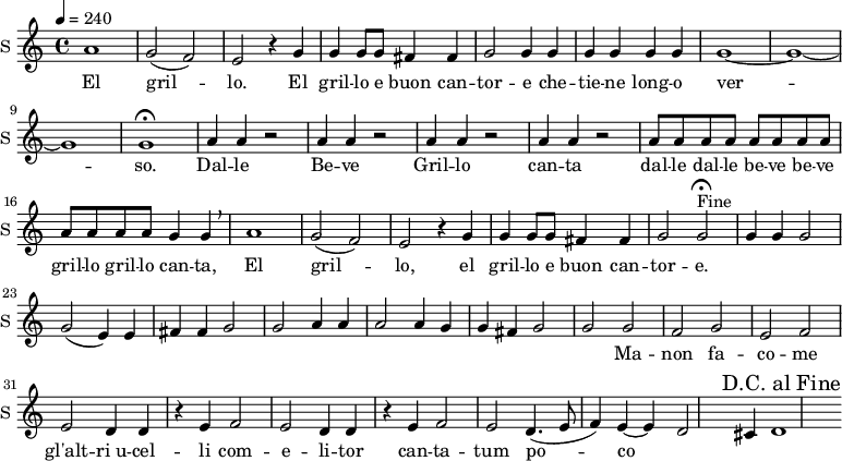 
\new Staff \with {
  midiInstrument = #"Flute"
  instrumentName = #"S "
  shortInstrumentName = #"S "
  } {
  \relative c'' {  
 \tempo 4 = 240
    a1
    g2 ( f) |
    e r4 g4 |
    g g8 g fis4 fis |
    g2 g4 g |
    g g g g|
    g1 ~ | g ~ g |
    g\fermata

    \repeat unfold 4 { a4 a r2 | }

    \repeat unfold 12 { a8 }
    g4 g \breathe |
    a1 |
    g2 (  f) | e r4 g4 |
    g g8 g fis4 fis |
    g2 g\fermata^"Fine" |

\context Voice =sopOne {
    g4 g g2 |
    g ( e4) e fis fis |
    g2 g a4 a |
    a2 a4 g g fis |
    g2 g |
    }

    g2 f |
    g e |
    f e |
    d4 d r4 e4 |
    f2 e |
    d4 d r e 
    f2 e |
    d4.( e8  f4) e ~ |
    e d2 cis4 |
    d1
  \override Score.RehearsalMark #'break-visibility = #begin-of-line-invisible
  \override Score.RehearsalMark #'self-alignment-X = #RIGHT  
  \mark "D.C. al Fine"


  }  }
 \addlyrics { 
               El gril -- lo.
    El gril -- lo e buon can -- tor -- e che -- tie -- ne long -- o ver -- so.
    Dal -- le Be -- ve
    Gril -- lo can -- ta
    dal -- le dal -- le be -- ve be -- ve gril -- lo gril -- lo
    can -- ta,
    El gril -- lo,
    el gril -- lo e buon can -- tor -- e.
	Ma -- non fa -- co -- me gl'alt -- "ri u" -- cel -- li
	com -- e -- li -- tor can -- ta -- tum  po -- co
            }
