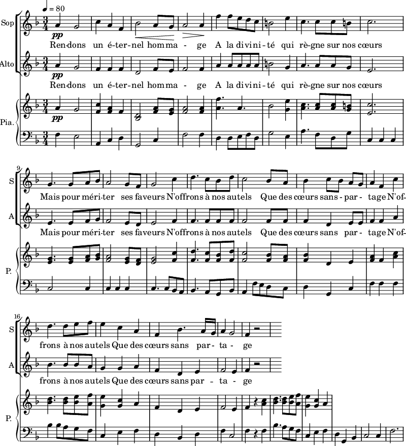 
<<
\new ChoirStaff <<
\new Staff \with {
  midiInstrument = "choir aahs"
  instrumentName = #"Sop"
  shortInstrumentName = #"S"
  } {
  \relative c'' {  
   \tempo 4=80
   \time 3/4 \key f \major 
  a4 \pp g2
  c4 a4 f4
  bes2 \< a8 g8 \!
  a2 \>  a4 \!
  f'4 f8 e d c
  b2 e4
  c4. c8 c8 b
  c2. 

  g4. g8 a8 bes8
   a2 g8 f8
  g2 c4
  d4. c8 bes8 d8
  c2 bes8 a8
  bes4 c8 [bes8] a8 g8
  a4 f4   c'4
  d4. d8 e8 f8
  e4 c4 a4
  f4 bes4. a16 g16
  a4 g2
  f4 r2

}}
 \addlyrics { 
Ren -- dons un é -- ter -- nel hom -- ma - ge 
A la di -- vi -- ni -- té qui rè -- gne sur nos cœurs 
Mais pour mé  -- ri -- ter ses fa -- veurs
N'of -- frons à nos au -- tels 
Que des cœurs sans - par - ta -- ge
N'of -- frons à nos au -- tels 
Que des cœurs sans par - ta - ge
}


\new Staff \with {
  midiInstrument = "choir aahs"
  instrumentName = #"Alto"
  shortInstrumentName = #"A"
  } {
  \relative c'' {  
   \time 3/4 \key f \major 
  a4 \pp g2
  f4 f4 f4
  d2  f8 e8
  f2 f4
  a4 a8 a a a
   b2 g4
  a4. a8 a8 g8
  e2.
  e4. e8 f8 g8 
  f2  e8 d8 
  e2 f4
  f4. f8 f8 f8
  f2  f8 f8
  f4 d4 e8 e8
  f4 f4 a4
  bes4. bes8 bes8 a8
  g4 g4 a4
  f4 d4 e4
  f2 e4
  f4 r2
}}
\addlyrics { 
Ren -- dons un é -- ter -- nel hom -- ma - ge 
A la di -- vi -- ni -- té qui rè -- gne sur nos cœurs 
Mais pour mé  -- ri -- ter ses fa -- veurs
N'of -- frons à nos au -- tels 
Que des cœurs sans  par - ta -- ge
N'of -- frons à nos au -- tels 
Que des cœurs sans par -- ta - ge
}
>>

\new PianoStaff \with { 
       instrumentName = #"Pia." 
       shortInstrumentName = #"P. "
       } 
 <<
     \new Staff \relative c'' { 
        \time 3/4 \key f \major 
      a4 \pp g2
      <f c'>4 <f a> f
      <d bes>2 <f a>8  <e g>8
      <f a>2 <f a>4
      <a f'>4. a4.
      bes2 <g e'>4
      <a c>4. <a c>8 <a c>8 <g b>8
      <e c'>2.
      <e g>4. <e g>8 <f a>8 <g bes>8
      <f a>2 <e g>8 <d f>8
      <e g>2 <f c'>4
      <f d'>4. <f c'>8 <f bes>8 <f d'>8
      <f c'>2  <f bes>8 <f a>8
      <f bes>4 d e
      <f a>4 f <a c>4
      <bes d>4. <bes d>8 <bes e>8 <a f'>8
       <g e'>4  <g c>4 a
      f4  d e
      f2 e4
      f4 r4 <a c>4
      <bes d>4.  <bes d>8 <bes e>8 <a f'>8
      <g e'>4 <g c>4 a
     }
    \new Staff \relative c { 
        \clef bass \key f \major 
      f4 e2
       a,4 c d
      g,2 c4
      f2 f4
      d4 d8 e8 f8 d8
      g2  e4
       a4. f8 d8 g8
      c,4 c c
      c2 c4 
      c4 c c 
      c4. c8 bes8 a8
      bes4. a8 g8 bes8
      a4  f'8 e8 d8 c8
      d4 g,4 c4
      f4 f f
      bes4 bes8 a8 g8 f8
      c4 e f
      d4 bes4 d4
      f4 c2
      f4 r f
       bes4. a8 g8 f8
      c4 e4 f4
       d4 g, bes
       c2 c4  
       f2.
     
    }
  >>
>>
