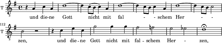 
<<
\new ChoirStaff <<
\new Staff \with {
  midiInstrument = "trumpet"
  shortInstrumentName = #"T "
  instrumentName = #"T "
  } {
  \relative c' {  
   \clef "treble_8"
       \set Score.currentBarNumber = #105
   \time 4/4 \key g \major 
   \autoBeamOff 

             r4 a c a
             d1~
             d4 c8 ([b] c4) a
              
             d1~
             d4 c8 [b] c4 a
             d1~
             d4 c8 [b] c2
             b2 r

             r4 c e c
             g'2 g4  g
             fis2 f
             e2 ees 
             d1\fermata


  
  }  }
 \addlyrics { 
       

              und die -- ne Gott nicht mit fal - -  schem Her - - zen,
              und die -- ne Gott nicht mit fal --  schem Her - zen,
            }


>>
>>
