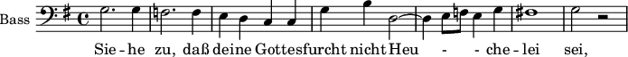 
\new Staff \with {
  midiInstrument = "violin"
  shortInstrumentName = #"B "
  instrumentName = #"Bass "
  } {
  \clef bass \relative c' {  
   \time 4/4 \key g \major 
       \set Score.currentBarNumber = #31
   \autoBeamOff 
        g2. g4
        f2. f4
        e4 d c c
        g'4 b d,2~
        d4 e8 [f] e4 g
        fis!1
        g2 r
  }  }
 \addlyrics { 
              Sie -- he zu, daß  dei -- ne Got -- tes -- furcht
              nicht Heu - - che --  lei sei, 
             und die -- ne Gott nicht mit fal - - - - schem Her -- zen! 
            }
