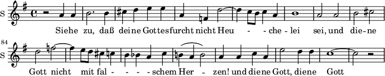 
<<
\new ChoirStaff <<

\new Staff \with {
  midiInstrument = #"Flute"
  instrumentName = #"S "
  shortInstrumentName = #"S "
 }  {
  \relative c'' { 
   \time 4/4 \key g \major 
      \autoBeamOff 
\set Score.currentBarNumber = #76
    r2 a4 a
    b2. b4
    cis4 d e e
    a,4 f d'2~
    d4 c8 [b] c4 a4 
    b1
    a2 a
    b2 cis
    d2 f2~
    f4 e8 [d] cis4 c
    b4 bes a c
    b!4 ( a b2)
    a4 a c a
    e'2 d4 d
    c1~ 
    c2 r

  }  }
 \addlyrics { 
       Sie -- he zu, daß  dei -- ne Got -- tes -- furcht
              nicht Heu - - che --  lei sei, 
             und die -- ne Gott nicht mit fal - - - - schem Her -- zen! 
             und die -- ne Gott,
             die -- ne Gott


            }
>> >>
