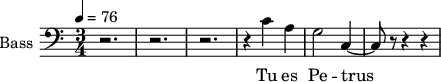 \new Staff \with {
midiInstrument = "choir aahs"
shortInstrumentName = #"B "
instrumentName = #"Bass "
} {
\clef bass \relative c' {
\time 3/4 \key c \major \tempo 4 = 76
r2. r2. r2.
r4 c4 a g2 c,4~
c8 r8 r4 r4
} }
\addlyrics {
Tu es Pe -- trus
}