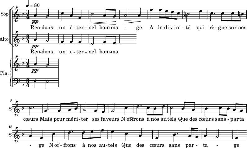 
<<
\new ChoirStaff <<
\new Staff \with {
  midiInstrument = "choir aahs"
  instrumentName = #"Sop"
  shortInstrumentName = #"S"
  } {
  \relative c'' {  
   \tempo 4=80
   \time 3/4 \key f \major 
  a4 \pp g2
  c4 a4 f4
  bes2 \< a8 g8 \!
  a2 \>  a4 \!
  f'4 f8 e d c
  b2 e4
  c4. c8 c8 b
  c2. 

  g4. g8 a8 bes8
   a2 g8 f8
  g2 c4
  d4. c8 bes8 d8
  c2 bes8 a8
  bes4 c8 [bes8] a8 g8
  a4 f4   c'4
  d4. d8 e8 f8
  e4 c4 a4
  f4 bes4. a16 g16
  a4 g2
  f4

}}
 \addlyrics { 
Ren -- dons un é -- ter -- nel hom -- ma - ge 
A la di -- vi -- ni -- té qui rè -- gne sur nos cœurs 
Mais pour mé  -- ri -- ter ses fa -- veurs
N'of -- frons à nos au -- tels 
Que des cœurs sans - par -- ta - ge
N'of -- frons à nos au -- tels 
Que des cœurs sans par - ta - ge
}


\new Staff \with {
  midiInstrument = "choir aahs"
  instrumentName = #"Alto"
  shortInstrumentName = #"A"
  } {
  \relative c'' {  
   \time 3/4 \key f \major 
  a4 \pp g2
  f4 f4 f4
  d2  f8 e8
}}
\addlyrics { 
Ren -- dons un é -- ter -- nel hom -- ma - ge 
A la di -- vi -- ni -- té qui rè -- gne sur nos cœurs 
Mais pour mé  -- ri -- ter ses fa -- veurs
N'of -- frons à nos au -- tels 
Que des cœurs sans - par -- ta - ge
N'of -- frons à nos au -- tels 
Que des cœurs sans par - ta - ge
}
>>

\new PianoStaff \with { 
       instrumentName = #"Pia." 
       shortInstrumentName = #"P. "
       } 
 <<
     \new Staff \relative c'' { 
        \time 3/4 \key f \major 
      a4 \pp g2
     }
    \new Staff \relative c { 
        \clef bass \key f \major 
      f4 e2
    }
  >>
>>
