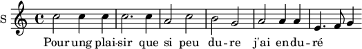
\new Staff \with {
  midiInstrument = #"Flute"
  instrumentName = #"S "
  shortInstrumentName = #"S "
  } {
  \relative c'' {  
   \time 4/4 \key c \major 
        c2 c4 c
        c2. c4
        a2 c
        b2 g
        a2 a4 a
        e4.  f8 g4
  }  }
 \addlyrics { 
              Pour ung plai -- sir que si peu du -- re
              j'ai en -- du -- ré
            }
