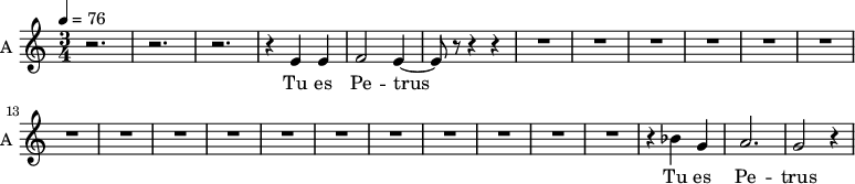 \new Staff \with {
midiInstrument = "choir aahs"
instrumentName = #"A "
shortInstrumentName = #"A "
} {
\relative c' {
\time 3/4 \key c \major \tempo 4 = 76
r2. r2. r2.
r4 e4 e4
f2 e4~
e8 r8 r4 r4
R2.*17
r4 bes' g a2. g2 r4
} }
\addlyrics {
Tu es Pe -- trus
Tu es Pe -- trus
}