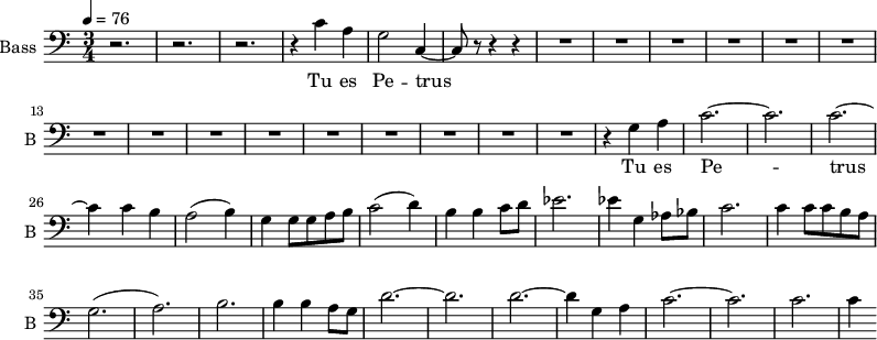 \new Staff \with {
midiInstrument = "choir aahs"
shortInstrumentName = #"B "
instrumentName = #"Bass "
} {
\clef bass \relative c' {
\time 3/4 \key c \major \tempo 4 = 76
r2. r2. r2.
r4 c4 a g2 c,4~
c8 r8 r4 r4
R2.*15
r4 g' a
c2.~ c2.
c2.~ c4
c b
a2 (b4)
g4 g8 g8 a b
c2 (d4)
b4 b4 c8 d8
ees2.
ees4 g, aes8 bes
c2.
c4 c8 c b a
g2. (a2.) b2.
b4 b a8 g8
d'2.~ d2. d2.~
d4 g, a
c2.~ c2.
c2. c4
} }
\addlyrics {
Tu es Pe -- trus
Tu es Pe -- trus
}