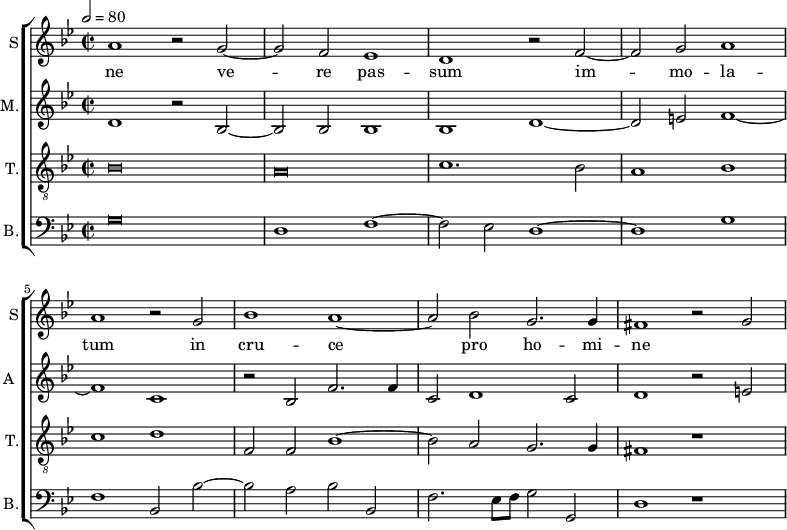 
<<
\new ChoirStaff <<
\new Staff \with {
  midiInstrument = #"Flute"
  instrumentName = #"S"  shortInstrumentName = #"S"
 } 
  {                                    % soprano A
  \relative c'' { 
        \key bes \major
	\time 4/2
        \clef "treble"
\tempo 2 = 80
	a1 r2 g~
	g2 f es1
%10
	d1 r2 f~ |
	f2 g a1
	a1 r2 g
	bes1 a~
	a2 bes g2. g4
%15
	fis1 r2 g2~ |
  }
\addlyrics { 
  ne
 ve -- re pas -- sum im -- mo -- la -- tum in cru -- ce pro ho -- mi -- ne
 }
}
\new Staff \with {
  midiInstrument = "reed organ"
  shortInstrumentName = #"A "
  instrumentName = #"M."
  } {

\relative c'
	{
        \key bes \major
	\time 2/2 \set Score.measureLength = #(ly:make-moment 2 1)
        \clef "treble"
	 d1 r2 bes~
	 bes2 bes bes1
	 bes1 d~
	 d2 e f1~
	 f1 c
	 r2 bes f'2. f4
	 c2 d1 c2
	 d1 r2 e
  }
}
\new Staff \with {
  midiInstrument = "trumpet"
  shortInstrumentName = #"T."
  instrumentName = #"T."
  } {
  \relative c' {  
   \clef "G_8"
       \key bes \major
	\time 2/2 \set Score.measureLength = #(ly:make-moment 2 1)
	\once \override NoteHead.style = #'baroque  bes\breve
	\once \override NoteHead.style = #'baroque  a\breve
	c1. bes2
	a1 bes
	c1 d

       f,2 f bes1~
	bes2 a g2. g4
	fis1 r1
   }
}
\new Staff \with {
  midiInstrument = "trumpet"
  shortInstrumentName = #"B."
  instrumentName = #"B."
  } {

\relative c
	{
        \key bes \major
	\time 2/2 \set Score.measureLength = #(ly:make-moment 2 1)
        \clef "bass" 

	\once \override NoteHead.style = #'baroque  g'\breve
	d1  f~
	f2 es d1~
	d1 g
	f1 bes,2 bes'~
	bes2 a bes bes,
	f'2. es8 f g2 g,
	d'1 r1
}}
>>
>>
