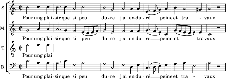 
\new ChoirStaff <<
\new Staff \with {
  midiInstrument = #"Flute"
  instrumentName = #"S "
  shortInstrumentName = #"S "
  } {
  \relative c'' {  
   \time 2/2 \key c \major 
        c2 c4 c
        c2. c4
        a2 c
        b2 g
        a2 a4 a
        e4. ( f8 g4 ) a
        b4 a2 gis4 a2 r2
  }  }
 \addlyrics { 
              Pour ung plai -- sir que si peu du -- re
              j'ai en -- du -- ré  __ peine et tra - vaux
            }
\new Staff \with {
  midiInstrument = "Flute"
  shortInstrumentName = #"M "
  instrumentName = #"M."
  } {
  \relative c'' {  
   \time 2/2 \key c \major 
    g2 a4 a
    a2. g4 
    f2 e8 (d e f)
    g2 e2
    f2 f4 f
    g4.  (f8 e4) c4
    g'8 (f e d e4) e
     c2 r
  }  }
 \addlyrics { 
              Pour ung plai -- sir que si peu du -- re
              j'ai en -- du -- ré  __ peine et tra -- vaux
            }
\new Staff \with {
  midiInstrument = "trumpet"
  shortInstrumentName = #"T."
  instrumentName = #"T."
  } {
  \relative c' {  
   \clef "G_8"
  \time 2/2 \key c \major 
    e2  e4 e4
  }  }
 \addlyrics { 
              Pour ung plai -- sir que si peu du -- re
              j'ai en -- du -- ré  __ peine et tra - vaux
            }
\new Staff \with {
  midiInstrument = "cello"
  shortInstrumentName = #"B."
  instrumentName = #"B."
  } {

\relative c'
	{
      \clef "bass" 
        \time 2/2 \key c \major 
        c2  a4 a
        a2. c4
        f,2 a
        g2 c,2
        f2 d4 f
        c4. (d8 e4) f
        g4 a e2
        a2 r 
  }  }
 \addlyrics { 
              Pour ung plai -- sir que si peu du -- re
              j'ai en -- du -- ré  __ peine et tra - vaux
            }
>>
