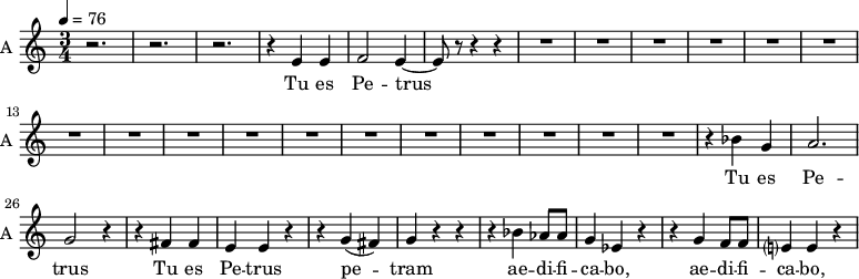 \new Staff \with {
midiInstrument = "choir aahs"
instrumentName = #"A "
shortInstrumentName = #"A "
} {
\relative c' {
\time 3/4 \key c \major \tempo 4 = 76
r2. r2. r2.
r4 e4 e4
f2 e4~
e8 r8 r4 r4
R2.*17
r4 bes' g a2. g2 r4
r4 fis fis e e r4
r4 g (fis) g r r
r4 bes aes8 aes g4 ees r
r4 g f8 f e?4 e r
} }
\addlyrics {
Tu es Pe -- trus
Tu es Pe -- trus
Tu es Pe -- trus
pe -- tram ae -- di -- fi -- ca -- bo,
ae -- di -- fi -- ca -- bo,
}