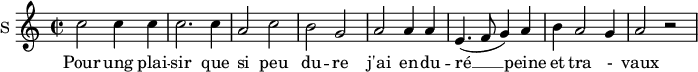 
\new Staff \with {
  midiInstrument = #"Flute"
  instrumentName = #"S "
  shortInstrumentName = #"S "
  } {
  \relative c'' {  
   \time 2/2 \key c \major 
        c2 c4 c
        c2. c4
        a2 c
        b2 g
        a2 a4 a
        e4.  (f8 g4) a
        b4 a2 g4 a2 r2
  }  }
 \addlyrics { 
              Pour ung plai -- sir que si peu du -- re
              j'ai en -- du -- ré  __ peine et tra - vaux
            }
