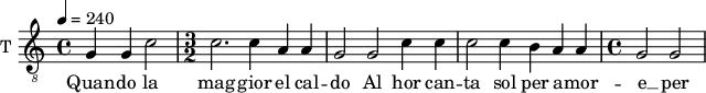 
\new Staff \with {
  midiInstrument = #"violin"
  instrumentName = #"T "
  shortInstrumentName = #"T "
  } {
  \relative c' {  
 \tempo 4 = 240
  \clef "G_8"
      g4 g c2 |
   \time 3/2
    c2. c4 a a |
    g2 g c4 c |
    c2 c4 b a a |
   \time 4/4
    g2 g |
  }  }
 \addlyrics { 
     Quan -- do la mag -- gior el cal -- do 
    Al hor can -- ta sol per a -- mor -- e __ per a -- mor -- e
            }
