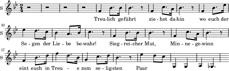 
\new Staff \with {
  midiInstrument = #"church organ"
  instrumentName = #"S "
  shortInstrumentName = #"S "
  } {
  \relative c' {  
   \time 2/4 \key bes \major 
        r2 r2 r r
        f4 bes8. bes16 
        bes4. r8
        f4 c'8. a16
        bes4. r8
        f4 bes8. ees16
        ees4 d8. c16
        bes4 a8. bes16
        c4. r8

        f,4 bes8. bes16 
        bes4. r8
        f4 c'8. a16
        bes4. r8
        f4 bes8. d16
        f4 d8. bes16
        g4  c8. d16
        bes4. r8

        ees4 d8 c8  g,4 g4 a4 ges4. 
  }  }
 \addlyrics { 
              Treu -- lich ge -- führt
              zie -- het da -- hin
              wo euch der Se -- gen der Lie -- be  be -- wahr!
              Sieg -- rei -- cher Mut,
              Min -- ne -- ge -- winn
              eint euch in Treu - e zom se -- lig -- sten Paar
            }
