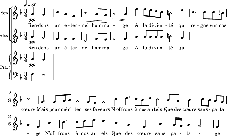 
<<
\new ChoirStaff <<
\new Staff \with {
  midiInstrument = "choir aahs"
  instrumentName = #"Sop"
  shortInstrumentName = #"S"
  } {
  \relative c'' {  
   \tempo 4=80
   \time 3/4 \key f \major 
  a4 \pp g2
  c4 a4 f4
  bes2 \< a8 g8 \!
  a2 \>  a4 \!
  f'4 f8 e d c
  b2 e4
  c4. c8 c8 b
  c2. 

  g4. g8 a8 bes8
   a2 g8 f8
  g2 c4
  d4. c8 bes8 d8
  c2 bes8 a8
  bes4 c8 [bes8] a8 g8
  a4 f4   c'4
  d4. d8 e8 f8
  e4 c4 a4
  f4 bes4. a16 g16
  a4 g2
  f4

}}
 \addlyrics { 
Ren -- dons un é -- ter -- nel hom -- ma - ge 
A la di -- vi -- ni -- té qui rè -- gne sur nos cœurs 
Mais pour mé  -- ri -- ter ses fa -- veurs
N'of -- frons à nos au -- tels 
Que des cœurs sans - par -- ta - ge
N'of -- frons à nos au -- tels 
Que des cœurs sans par - ta - ge
}


\new Staff \with {
  midiInstrument = "choir aahs"
  instrumentName = #"Alto"
  shortInstrumentName = #"A"
  } {
  \relative c'' {  
   \time 3/4 \key f \major 
  a4 \pp g2
  f4 f4 f4
  d2  f8 e8
  f2 f4
  a4 a8 a a a
   b2 g4
}}
\addlyrics { 
Ren -- dons un é -- ter -- nel hom -- ma - ge 
A la di -- vi -- ni -- té qui rè -- gne sur nos cœurs 
Mais pour mé  -- ri -- ter ses fa -- veurs
N'of -- frons à nos au -- tels 
Que des cœurs sans - par -- ta - ge
N'of -- frons à nos au -- tels 
Que des cœurs sans par - ta - ge
}
>>

\new PianoStaff \with { 
       instrumentName = #"Pia." 
       shortInstrumentName = #"P. "
       } 
 <<
     \new Staff \relative c'' { 
        \time 3/4 \key f \major 
      a4 \pp g2
     }
    \new Staff \relative c { 
        \clef bass \key f \major 
      f4 e2
    }
  >>
>>
