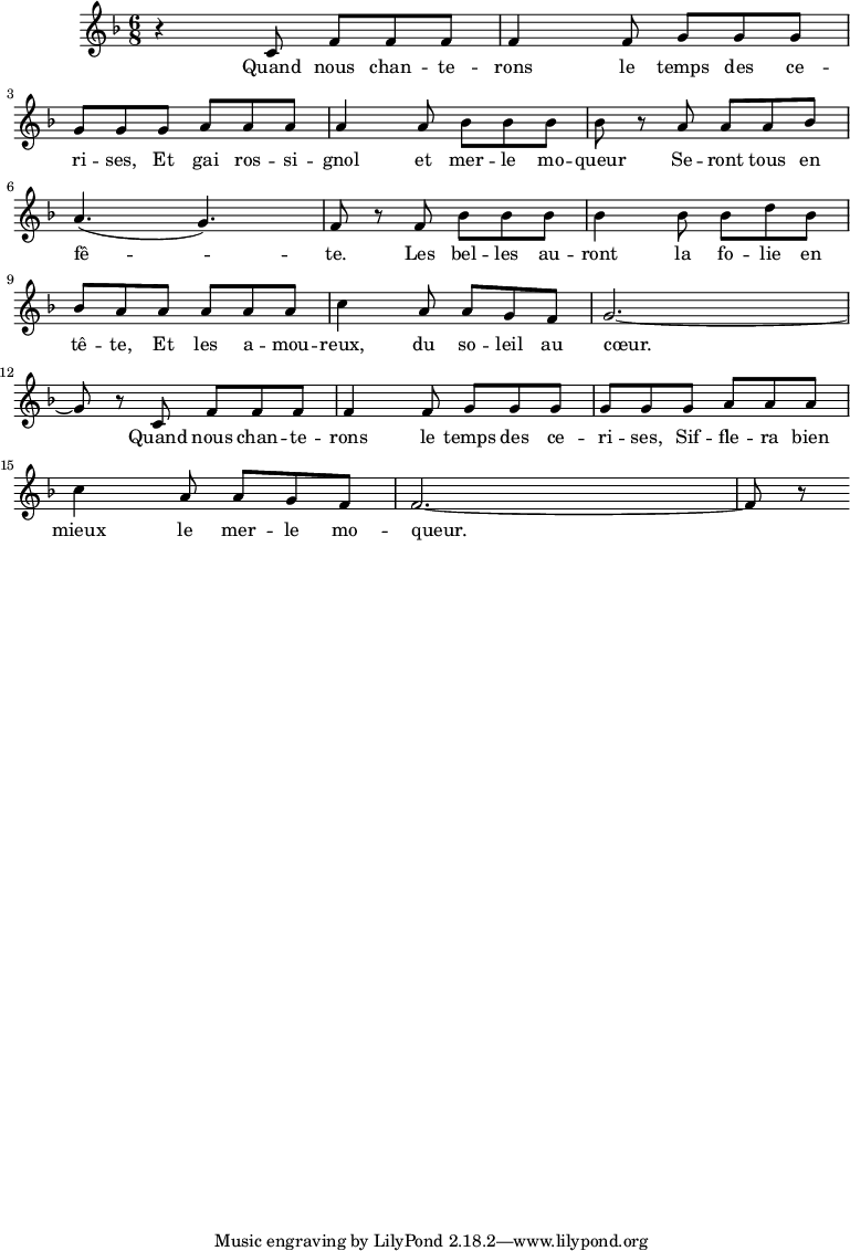 
\relative c'{
   \clef treble
   \key d \minor
   \time 6/8
     r4 c8 f f f f4 f8 g g g g
     g g a a a a4 a8 bes bes bes bes
     r a a a bes a4. ( g4. ) f8 r
     f bes bes bes bes4 bes8 bes d bes bes a 
     a a a a c4 a8 a g f g2. ~ g8 r
     c,8 f f f f4 f8 g g g g
     g g a a a c4 a8 a g f f2. ~ f8 r
}
\addlyrics {
    Quand nous chan -- te -- rons le temps des ce -- ri -- ses,
    Et gai ros -- si -- gnol et mer -- le mo -- queur
    Se -- ront tous en fê -- te.
    Les bel -- les au -- ront la fo -- lie en tê -- te,
    Et les a -- mou -- reux, du so -- leil au cœur.
    Quand nous chan -- te -- rons le temps des ce -- ri -- ses,
    Sif -- fle -- ra bien mieux le mer -- le mo -- queur.
}
\layout {
    \context {
      \Score
      proportionalNotationDuration = #(ly:make-moment 1/20)
    }
  }
