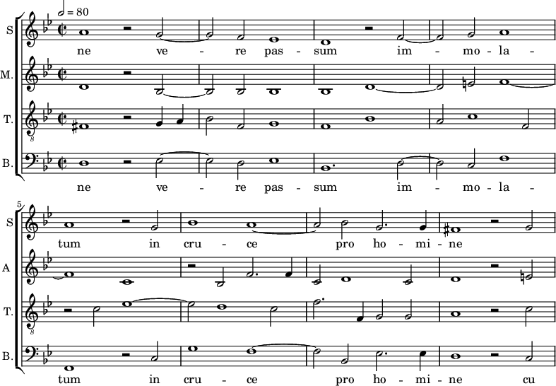 
<<
\new ChoirStaff <<
\new Staff \with {
  midiInstrument = #"Flute"
  instrumentName = #"S"  shortInstrumentName = #"S"
 } 
  {                                    % soprano A
  \relative c'' { 
        \key bes \major
	\time 4/2
        \clef "treble"
\tempo 2 = 80
	a1 r2 g~
	g2 f es1
%10
	d1 r2 f~ |
	f2 g a1
	a1 r2 g
	bes1 a~
	a2 bes g2. g4
%15
	fis1 r2 g2~ |
  }
\addlyrics { 
  ne
 ve -- re pas -- sum im -- mo -- la -- tum in cru -- ce pro ho -- mi -- ne
 }
}
\new Staff \with {
  midiInstrument = "reed organ"
  shortInstrumentName = #"A "
  instrumentName = #"M."
  } {

\relative c'
	{
        \key bes \major
	\time 2/2 \set Score.measureLength = #(ly:make-moment 2 1)
        \clef "treble"
	 d1 r2 bes~
	 bes2 bes bes1
	 bes1 d~
	 d2 e f1~
	 f1 c
	 r2 bes f'2. f4
	 c2 d1 c2
	 d1 r2 e
  }
}
\new Staff \with {
  midiInstrument = "trumpet"
  shortInstrumentName = #"T."
  instrumentName = #"T."
  } {
  \relative c {  
   \clef "G_8"
       \key bes \major
	\time 2/2 \set Score.measureLength = #(ly:make-moment 2 1)
	fis1 r2 g4 a
	bes2 f g1
	f1 bes
	a2 c1 f,2
	r2 c' es1~
	es2 d1 c2
	f2. f,4 g2 g
	a1 r2 c~
   }
}
\new Staff \with {
  midiInstrument = "trumpet"
  shortInstrumentName = #"B."
  instrumentName = #"B."
  } {

\relative c
	{
        \key bes \major
	\time 2/2 \set Score.measureLength = #(ly:make-moment 2 1)
        \clef "bass" 

	d1 r2 es~
	es2 d es1
	bes1. d2~
	d2 c f1
	f,1 r2 c'
	g'1 f~
	f2 bes, es2. es4
	d1 r2 c
}
\addlyrics { 
ne
	ve -- re pas -- sum im -- mo -- la -- tum in cru -- ce pro ho -- mi -- ne
	cu 
}

}
>>
>>
