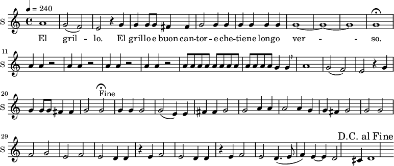 
\new Staff \with {
  midiInstrument = #"Flute"
  instrumentName = #"S "
  shortInstrumentName = #"S "
  } {
  \relative c'' {  
 \tempo 4 = 240
    a1
    g2 ( f) |
    e r4 g4 |
    g g8 g fis4 fis |
    g2 g4 g |
    g g g g|
    g1 ~ | g ~ g |
    g\fermata

    \repeat unfold 4 { a4 a r2 | }

    \repeat unfold 12 { a8 }
    g4 g \breathe |
    a1 |
    g2 (  f) | e r4 g4 |
    g g8 g fis4 fis |
    g2 g\fermata^"Fine" |

\context Voice =sopOne {
    g4 g g2 |
    g ( e4) e fis fis |
    g2 g a4 a |
    a2 a4 g g fis |
    g2 g |
    }

    g2 f |
    g e |
    f e |
    d4 d r4 e4 |
    f2 e |
    d4 d r e 
    f2 e |
    d4.( e8  f4) e ~ |
    e d2 cis4 |
    d1
  \override Score.RehearsalMark #'break-visibility = #begin-of-line-invisible
  \override Score.RehearsalMark #'self-alignment-X = #RIGHT  
  \mark "D.C. al Fine"


  }  }
 \addlyrics { 
               El gril -- lo.
    El gril -- lo e buon can -- tor -- e che -- tie -- ne long -- o ver -- so.
            }
