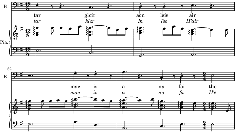 
<<

\new ChoirStaff <<
\new Staff \with {
  midiInstrument = "violin"
  shortInstrumentName = #"B "
  instrumentName = #"B "
  } {
  \clef bass \relative c {  
   \time 12/8 \key g \major 
       e4-. r8 r4. c4. r
       d4-. r8  d4-. r8  e4. r4.
       r2. g4-. r8  fis4-. r8
       a4.   r c,4-. r8 d4-. r8
    \time 2/4
       e2
  }  }
 \addlyrics { 
              tar  gloir  
              aon leis air
              mac is a
              na fai
              the


            }
\addlyrics {  \override LyricText.font-shape = #'italic
             tar  klor
             In  lès H’air    
             mac is  a
             na fa 
             H’é
            }
 >>

\new PianoStaff \with { instrumentName = #"Pia." } <<
      \new Staff \relative c'' { 
      \set Staff.midiMaximumVolume = #0.5
      \set Score.currentBarNumber = #60
        \key g \major  

        \time 12/8
           <g b g'>4\arpeggio g'8 g fis a <g, c g'>4.~\arpeggio g'8 e fis 
           <b, d g>4.\arpeggio  fis'8 a fis  <a, c e>4.~\arpeggio e'4 e8
           <g, c g'>4\arpeggio g'8 g a g <b, d b'>4.~\arpeggio b'8 a g
           <a, e' a>4.~\arpeggio   a'4 b8  <g, c g'>4.\arpeggio  <a d fis>4\arpeggio e'8
        \time 2/4
            <g, b e>4.\arpeggio  e8

       }
      \new Staff \relative c { 
      \set Staff.midiMaximumVolume = #0.5
        \clef bass
        \key g \major 
        \time 12/8 

           e2. c
           g2. a
           e'2. g4. d
           a2. c4. e
        \time 2/4
           e2
            
       }

>>

>>
