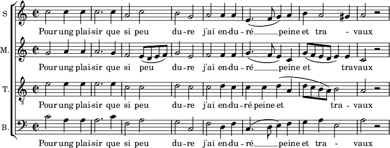 
\new ChoirStaff <<
\new Staff \with {
  midiInstrument = #"Flute"
  instrumentName = #"S "
  shortInstrumentName = #"S "
  } {
  \relative c'' {  
   \time 2/2 \key c \major 
        c2 c4 c
        c2. c4
        a2 c
        b2 g
        a2 a4 a
        e4. ( f8 g4 ) a
        b4 a2 gis4 a2 r2
  }  }
 \addlyrics { 
              Pour ung plai -- sir que si peu du -- re
              j'ai en -- du -- ré  __ peine et tra - vaux
            }
\new Staff \with {
  midiInstrument = "Flute"
  shortInstrumentName = #"M "
  instrumentName = #"M."
  } {
  \relative c'' {  
   \time 2/2 \key c \major 
    g2 a4 a
    a2. g4 
    f2 e8 (d e f)
    g2 e2
    f2 f4 f
    g4.  (f8 e4) c4
    g'8 (f e d e4) e
     c2 r
  }  }
 \addlyrics { 
              Pour ung plai -- sir que si peu du -- re
              j'ai en -- du -- ré  __ peine et tra -- vaux
            }
\new Staff \with {
  midiInstrument = "trumpet"
  shortInstrumentName = #"T."
  instrumentName = #"T."
  } {
  \relative c' {  
   \clef "G_8"
  \time 2/2 \key c \major 
    e2  e4 e4
    e2. e4
    c2 c
    d2 c
    c2 d4 c
    c4 c d (a
    d8 c b a) b2
    a2 r
  }  }
 \addlyrics { 
              Pour ung plai -- sir que si peu du -- re
              j'ai en -- du -- ré  __ peine et tra -- vaux
            }
\new Staff \with {
  midiInstrument = "cello"
  shortInstrumentName = #"B."
  instrumentName = #"B."
  } {

\relative c'
	{
      \clef "bass" 
        \time 2/2 \key c \major 
        c2  a4 a
        a2. c4
        f,2 a
        g2 c,2
        f2 d4 f
        c4. (d8 e4) f
        g4 a e2
        a2 r 
  }  }
 \addlyrics { 
              Pour ung plai -- sir que si peu du -- re
              j'ai en -- du -- ré  __ peine et tra - vaux
            }
>>
