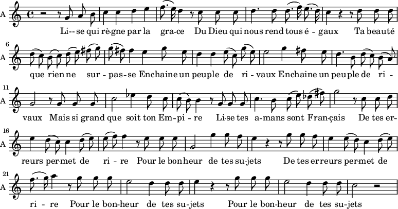 
\new Staff \with {
  midiInstrument = "violin"
  instrumentName = #"A "
  shortInstrumentName = #"A "
  } {
  \relative c'' {  
   \time 4/4 \key c \major 
       \autoBeamOff
        r2  r8 g8 a b
        c4 c d e 
        f8. ( e16 ) d4 r8 c c c
        d4. d8 d8. (f16) e8. (d16)
        c4 r r8 d d d
        d8 (c) b (c) d (e) fis (g)
        g8 (fis) fis4 e g8 e
        d4 d e8 (c) g' (e)
        e2 g4 fis8 e
        d4. b8 d (c) b (a)
        g2 r8 g g g
        c2 ees4 d8 c
        c8 (b) b4 r8 g g g
        c4. b8 c (e) des (fis)
        g2  r8 c, c d
        e4 d8 (c) c4 d8 (e)
        e8 (f) f4 r8 e e e
        g,2 g'4 g8 f
        e4 r4 r8 g g f
        e4 e8 (d)  c4 d8 (e)
       f8. (g16) a4 r8 g g g
        e2 d4 d8 d
        e4 r4 r8 g g g
        e2 d4 d8 d
        c2 r 
        
  }  }
 \addlyrics { 
              Li-- se qui rè -- gne par la gra -- ce 
              Du Dieu qui nous rend tous é -- gaux
              Ta beau -- té que rien ne sur -- pas -- se
              En -- chaine un peu -- ple de ri -- vaux
              En -- chaine un peu -- ple de ri -- vaux
              Mais si grand que soit ton Em -- pi -- re
              Li -- se  tes a -- mans  sont Fran -- çais
              De tes er -- reurs per -- met de ri -- re
              Pour le bon -- heur de tes su -- jets
              De tes er -- reurs per -- met de ri -- re
              Pour le bon -- heur de tes su -- jets
              Pour le bon -- heur de tes su -- jets
            }
