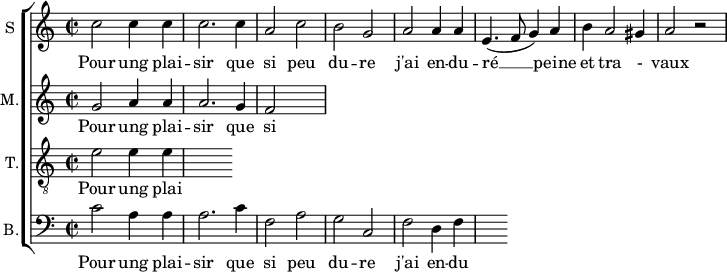 
\new ChoirStaff <<
\new Staff \with {
  midiInstrument = #"Flute"
  instrumentName = #"S "
  shortInstrumentName = #"S "
  } {
  \relative c'' {  
   \time 2/2 \key c \major 
        c2 c4 c
        c2. c4
        a2 c
        b2 g
        a2 a4 a
        e4. ( f8 g4 ) a
        b4 a2 gis4 a2 r2
  }  }
 \addlyrics { 
              Pour ung plai -- sir que si peu du -- re
              j'ai en -- du -- ré  __ peine et tra - vaux
            }
\new Staff \with {
  midiInstrument = "Flute"
  shortInstrumentName = #"M "
  instrumentName = #"M."
  } {
  \relative c'' {  
   \time 2/2 \key c \major 
    g2 a4 a
    a2. g4 
    f2
  }  }
 \addlyrics { 
              Pour ung plai -- sir que si peu du -- re
              j'ai en -- du -- ré  __ peine et tra - vaux
            }
\new Staff \with {
  midiInstrument = "trumpet"
  shortInstrumentName = #"T."
  instrumentName = #"T."
  } {
  \relative c' {  
   \clef "G_8"
  \time 2/2 \key c \major 
    e2  e4 e4
  }  }
 \addlyrics { 
              Pour ung plai -- sir que si peu du -- re
              j'ai en -- du -- ré  __ peine et tra - vaux
            }
\new Staff \with {
  midiInstrument = "cello"
  shortInstrumentName = #"B."
  instrumentName = #"B."
  } {

\relative c'
	{
      \clef "bass" 
        \time 2/2 \key c \major 
        c2  a4 a
        a2. c4
        f,2 a
        g2 c,2
        f2 d4 f
  }  }
 \addlyrics { 
              Pour ung plai -- sir que si peu du -- re
              j'ai en -- du -- ré  __ peine et tra - vaux
            }
>>
