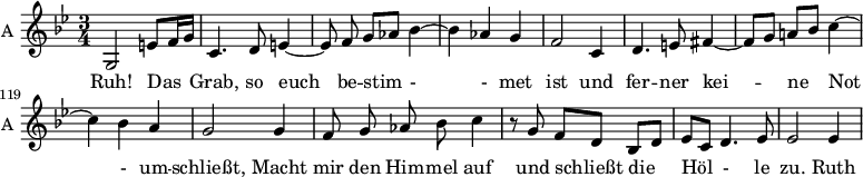 
\new Staff \with {
  midiInstrument = "violin"
  shortInstrumentName = #"A "
  instrumentName = #"A "
  } {
   \relative c' {  
   \time 3/4 \key g \minor 
       \set Score.currentBarNumber = #112
   \autoBeamOff 

        
        g2  e'8 [f16 g]
        c,4. d8 e4~
        e8 f g [aes] bes4~
        bes4 aes g
        f2 c4
        d4. e8 fis4~        
        fis8 [g] a! [bes] c4~
        c4 bes a
        g2 g4
        f8 g aes bes c4
        r8 g f [d] bes [d]
        ees8 [c] d4. ees8
        ees2 ees4
 
   }  }
 \addlyrics { 
             Ruh!
             Das Grab, 
             so euch be -- stim - -  met ist und 
             fer -- ner kei -- ne Not  - um -- schließt,
             Macht mir den Him -- mel auf und schließt die Höl -  le zu.

             Ruth
            

            }
