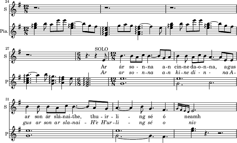 
<<

\new ChoirStaff <<
\new Staff \with {
  midiInstrument = #"Flute"
  instrumentName = #"S "
  shortInstrumentName = #"S "
 }  {
  \relative c'' { 
      \key g \major 
         \bar "||" \time 12/8  
      \set Score.currentBarNumber = #24
        r1. r r r
     \time 6/8
        r4. r4^SOLO e,8
      \time 12/8     
        b'4.  b8 a c  b4.~ b8 g a 
        b4 b8    a c b   a4.~ a8 e e     
        b'4 b8    b a c   b4.~ b8 a g
        a4.~  a4 b8  g4.  fis4. \grace{ g16 fis e d } 
        e2.        s   
  }  }
 \addlyrics { 
              Ar ár so - n -- na a -- n 
             cin -- ne da -- o -- n -- na, a -- gus ar son ár slá -- nai -- the,  thu -- ir -- li -- ng sé ó neamh
            }
\addlyrics {  \override LyricText.font-shape = #'italic
             Ar ar so - n -- na a -- n 
             ki -- ne di - n - na A -- gus ar son ar sla -- nai -- H’e H’ur -- li -- ng sé o niv 
            }
 >>


    \new PianoStaff  \with { instrumentName = #"Pia." shortInstrumentName = #"P"} <<
      \new Staff ="up" \relative c'' { 
       \key g \major 
         \bar "||" \time 12/8  
         <e g b>4\arpeggio b'8 a e' e <e, g b>4.~\arpeggio b'8 g fis
         <e, g c e>4.\arpeggio  g'8 a g <fis, a d fis>4.~\arpeggio fis'4 e8
        <e g b>4\arpeggio b'8 a e' e <e, g b>4.~\arpeggio b'8 g fis
         <a, c e a>4.~\arpeggio a'4 b8  <g, c g'>4.~\arpeggio <a d fis>4\arpeggio e'8
     \time 6/8
         <e, g b e>2.\arpeggio
      \time 12/8  
            <g e'>1.   
             << { e'1.} \\ { g,2. a } >>  
             <g e'>1.                 
             << { e'1.} \\ { g,2.~ g4.  fis4. } >>  
            <g 'e>4. r r2.
      
     
 
       } 
    >>

>>
