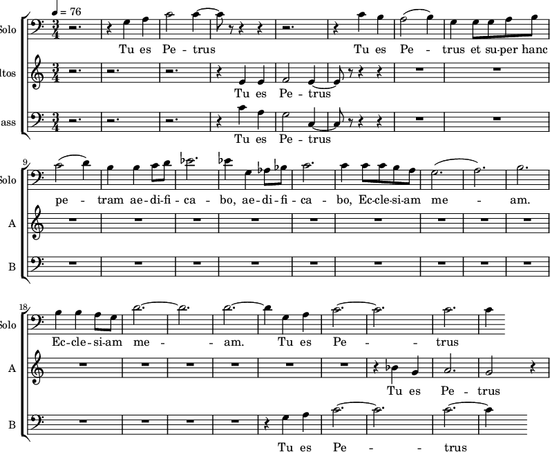 <<
\new ChoirStaff
<<
\new Staff \with {
midiInstrument = "cello"
shortInstrumentName = #"Solo "
instrumentName = #"Solo "
} {
\clef bass \relative c' {
\time 3/4 \key c \major \tempo 4 = 76
r2. r4 g a
c2 c4~
c8 r8 r4 r4
r2.
r4 c b
a2 (b4)
g4 g8 g8 a b
c2 (d4)
b4 b4 c8 d8
ees2.
ees4 g, aes8 bes
c2.
c4 c8 c b a
g2. (a2.) b2.
b4 b a8 g8
d'2.~ d2. d2.~
d4 g, a
c2.~ c2.
c2. c4
} }
\addlyrics {
Tu es Pe -- trus
Tu es Pe -- trus et su -- per hanc pe -- tram ae -- di -- fi -- ca -- bo,
ae -- di -- fi -- ca -- bo, Ec -- cle -- si -- am me -- am.
Ec -- cle -- si -- am me -- am.
Tu es Pe -- trus
}
\new Staff \with {
midiInstrument = "choir aahs"
instrumentName = #"Altos "
shortInstrumentName = #"A "
} {
\relative c' {
\time 3/4 \key c \major \tempo 4 = 76
r2. r2. r2.
r4 e4 e4
f2 e4~
e8 r8 r4 r4
R2.*17
r4 bes' g a2. g2 r4
} }
\addlyrics {
Tu es Pe -- trus
Tu es Pe -- trus
Tu es Pe -- trus
pe -- tram ae -- di -- fi -- ca -- bo,
}
\new Staff \with {
midiInstrument = "choir aahs"
shortInstrumentName = #"B "
instrumentName = #"Bass "
} {
\clef bass \relative c' {
\time 3/4 \key c \major \tempo 4 = 76
r2. r2. r2.
r4 c4 a g2 c,4~
c8 r8 r4 r4
R2.*15
r4 g' a
c2.~ c2.
c2.~ c4
} }
\addlyrics {
Tu es Pe -- trus
Tu es Pe -- trus
}
>>
>>