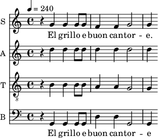 
<<
\new Staff \with {
  midiInstrument = #"Flute"
  instrumentName = #"S "
  shortInstrumentName = #"S "
  } {
  \relative c'' {  
 \tempo 4 = 240
    r4 g4 |
    g g8 g f4 f |
    g2 g4 
  }  }
 \addlyrics { 
               
    El gril -- lo e buon can -- tor -- e.
            }

\new Staff \with {
  midiInstrument = #"violin"
  instrumentName = #"A "
  shortInstrumentName = #"A "
  } {
  \relative c' {  
 \tempo 4 = 240
   r4 d'4|
    d d8 d d4 d |
    d2 d4 

  }  }

\new Staff \with {
  midiInstrument = #"violin"
  instrumentName = #"T "
  shortInstrumentName = #"T "
  } {
  \relative c' {  
 \tempo 4 = 240
  \clef "G_8"
   r4 b4 |
    b b8 b a4 a |
    g2 g4 
  }  }
 

\new Staff \with {
  midiInstrument = #"cello"
  instrumentName = #"B "
  shortInstrumentName = #"B "
  } {
  \relative c {  
 \tempo 4 = 240
  \clef "F"
    r4 g4 |
    g g8 g d'4 d |
    g,2 g4 
  }  }
 \addlyrics { 
              
    El gril -- lo e buon can -- tor -- e 
            }
>>
