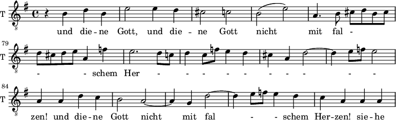 
<<
\new ChoirStaff <<
\new Staff \with {
  midiInstrument = "trumpet"
  shortInstrumentName = #"T "
  instrumentName = #"T "
  } {
  \relative c' {  
   \clef "treble_8"
       \set Score.currentBarNumber = #74
   \time 4/4 \key g \major 
   \autoBeamOff 

            r4 b d b
            e2 e4 d
            cis2 c
            b2 (e)
            a,4. b8 cis [d b cis]
            d8 [cis d e] a,4 f'!

            e2. d8 [c!]
            d4 c8 [f] e4 d
            cis4 a d2~
            d4 e8[f] e2

            a,4 a d c
            b2 a2~
            a4 g d'2~
            d4 e8 [f] e4 d
            c4 a a a
              
  }  }
 \addlyrics { 
       
           
             und die -- ne Gott,
             und die -- ne Gott nicht mit fal - - - schem Her - - - - - - - - - - zen! 
             und die -- ne Gott nicht mit fal - -  schem Her -- zen! 

             sie -- he
            }


>>
>>
