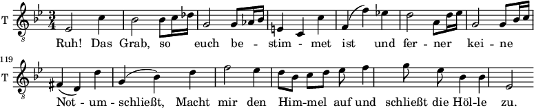 
\new Staff \with {
  midiInstrument = "trumpet"
  shortInstrumentName = #"T "
  instrumentName = #"T "
  } {
   \relative c {  

   \clef "treble_8"
   \time 3/4 \key g \minor 
       \set Score.currentBarNumber = #112
   \autoBeamOff 
        ees2  c'4
        bes2  bes8 [c16 des]
        g,2   g8 [aes16 bes]
        e,4 c c'
        f,4 (f') ees!
        d2  a8[d16 ees]
        g,2  g8[bes16 c]
        fis,4 (d) d'
        g,4 (bes) d
        f2 ees4
        d8 [bes]  c [d] ees f4
        g8 ees bes4 bes
        ees,2
        
   }  } 
 \addlyrics { 
             Ruh! 
             Das Grab, 
             so euch be -- stim - met ist und 
             fer -- ner kei -- ne Not -- um -- schließt,
             Macht mir den Him -- mel auf und schließt die Höl -- le zu.
            
            }
