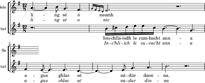 
<<
\new ChoirStaff <<
\new Staff \with {
  midiInstrument = #"Flute"
  instrumentName = #"Solo "
  shortInstrumentName = #"Ss "
 }  {
  \relative c'' { 
   \time 12/8 \key g \major 
       a4.~  a4 b8  g4.  fis4. \grace{ g16 fis e d } 
        e2.        r2.  
  }  }
 \addlyrics { 
             li -- ng sé ó neamh
             
            }
\addlyrics {  \override LyricText.font-shape = #'italic
              li -- ng sé o niv 
            }


\new Staff \with {
  midiInstrument = #"Flute"
  instrumentName = #"S tut "
  shortInstrumentName = #"tut "
 }  {
  \relative c'' { 
   \time 12/8 \key g \major 
        r1.
         b16 cis d e e cis b4.~ b4. g4. 
         fis4 e8~e4. e4. d4.~
         d4.~d4 e8 g4. a4. 
         b2. r2.
  }  }
 \addlyrics { 
              Ion -- chlla -- íodh le cum -- hacht  
               ann -- a
               
              a -- gus ghlac sé ná -- dúr daon -- na.
            }
\addlyrics {  \override LyricText.font-shape = #'italic
              In  -- c’hli -- ich le cu -- vac’ht 
               ann -- a
              a -- gus chlac sé na -- dur din -- na 
            }
 >>




>>
