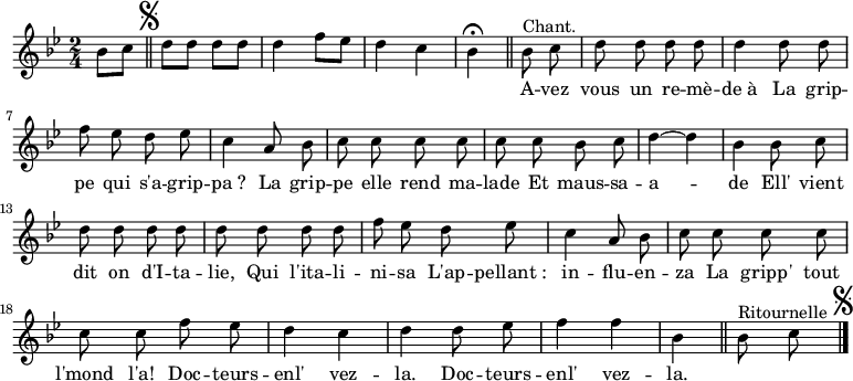 \relative c'' {
\clef treble
\key bes \major
\time 2/4
\partial 4 bes8 c
\bar "||" \mark \markup { \musicglyph #"scripts.segno" }
d d d d | d4 f8 ees
d4 c | bes\fermata \bar "||"
\set Staff.midiInstrument = #"piccolo"
\autoBeamOff
bes8^\markup { Chant. } c | d d d d
d4 d8 d | f ees d ees | c4 a8 bes
c c c c | c c bes c | d4~ d
bes bes8 c | d d d d | d d d d
f ees d ees | c4 a8 bes | c c c c
c c f ees | d4 c | d d8 ees | f4 f | bes,
\bar "||"
\set Staff.midiInstrument = #"piano"
bes8^\markup { Ritournelle } c
\bar "|." \mark \markup { \musicglyph #"scripts.segno" }
}
\addlyrics {
_ _ _ _ _ _ _ _ _ _
_ _
A -- vez vous un re -- mè -- de_à
La grip -- pe qui s'a -- grip -- pa_?
La grip -- pe elle rend ma -- lade
Et maus -- sa -- a -- de
Ell' vient dit on d'I -- ta -- lie,
Qui l'ita -- li -- ni -- sa
L'ap -- pellant_: in -- flu -- en -- za
La gripp' tout l'mond l'a!
Doc -- teurs -- enl' vez -- la.
Doc -- teurs -- enl' vez -- la.
}